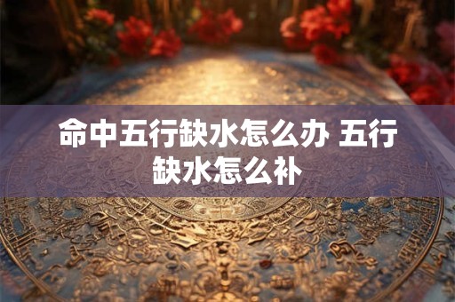 命中五行缺水怎么办 五行缺水怎么补