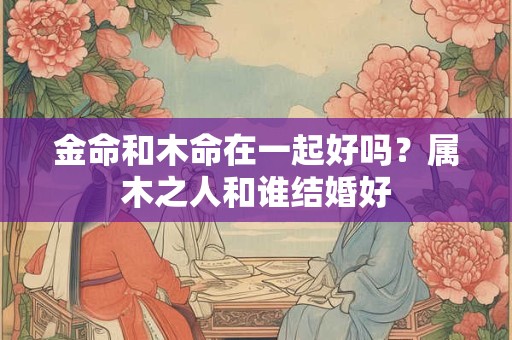 金命和木命在一起好吗？属木之人和谁结婚好