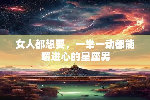 详细阅读:女人都想要,一举一动都能暖进心的星座男 女人都想要,一举一动都能暖进心的星座男