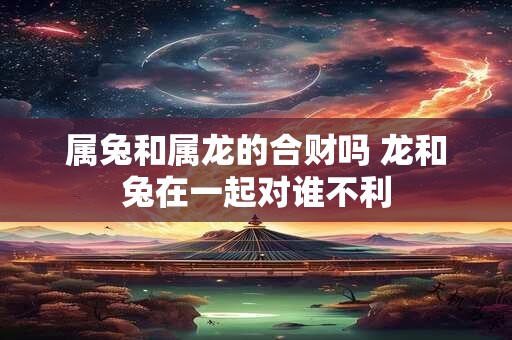 属兔和属龙的合财吗 龙和兔在一起对谁不利