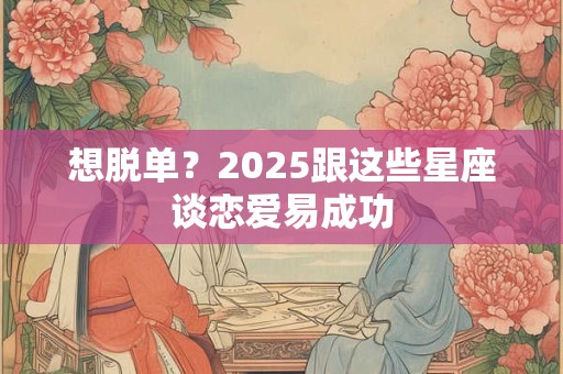想脱单？2025跟这些星座谈恋爱易成功