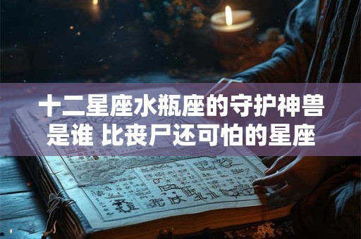 十二星座水瓶座的守护神兽是谁 比丧尸还可怕的星座