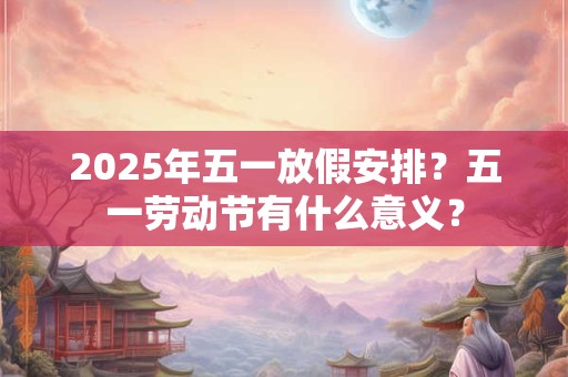 2025年五一放假安排？五一劳动节有什么意义？