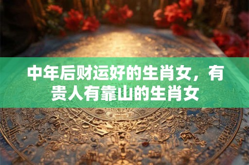 中年后财运好的生肖女，有贵人有靠山的生肖女
