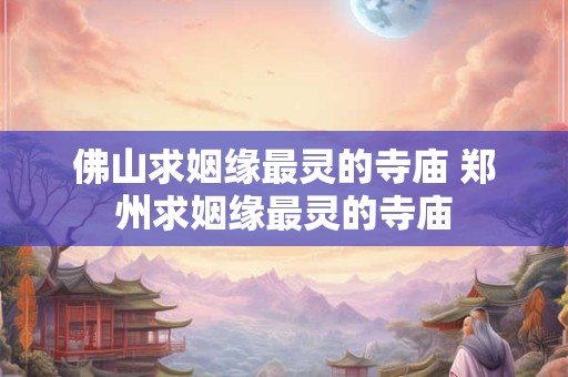 佛山求姻缘最灵的寺庙 郑州求姻缘最灵的寺庙