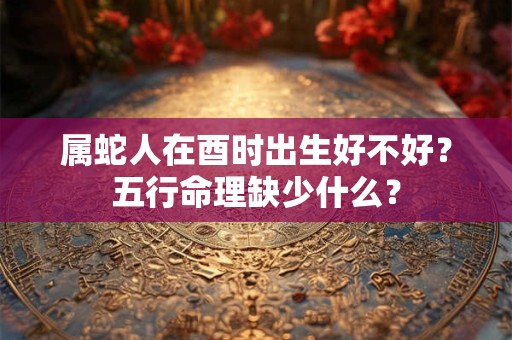 属蛇人在酉时出生好不好？五行命理缺少什么？