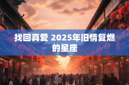 找回真爱 2025年旧情复燃的星座