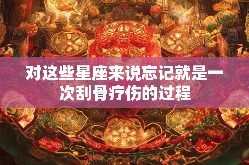 对这些星座来说忘记就是一次刮骨疗伤的过程