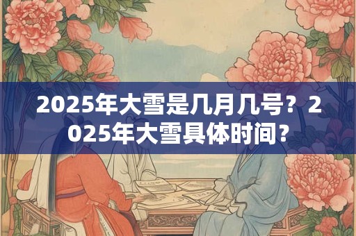 2025年大雪是几月几号？2025年大雪具体时间？
