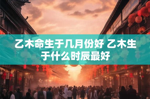乙木命生于几月份好 乙木生于什么时辰最好