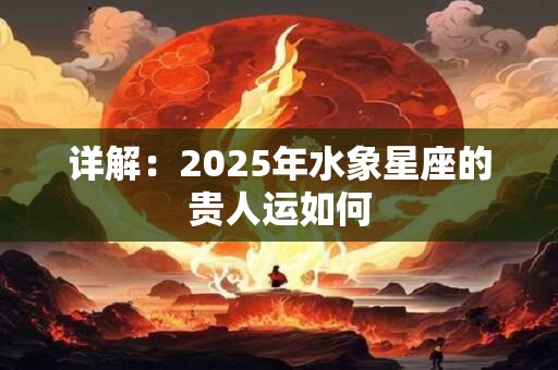 详解：2025年水象星座的贵人运如何