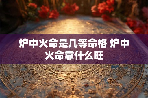 炉中火命是几等命格 炉中火命靠什么旺