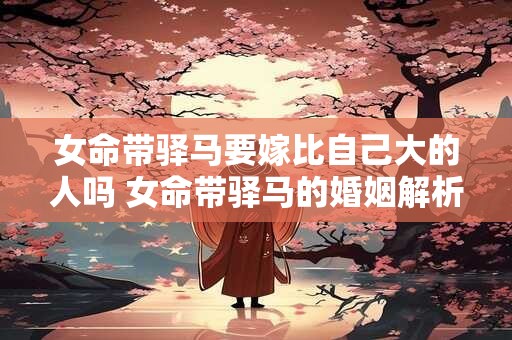 女命带驿马要嫁比自己大的人吗 女命带驿马的婚姻解析