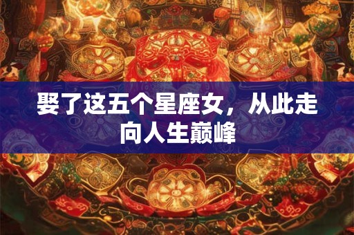 娶了这五个星座女，从此走向人生巅峰
