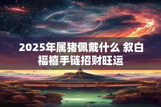 2025年属猪佩戴什么 叙白福禧手链招财旺运
