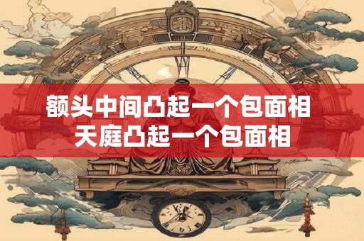 额头中间凸起一个包面相 天庭凸起一个包面相
