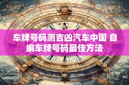 车牌号码测吉凶汽车中国 自编车牌号码最佳方法