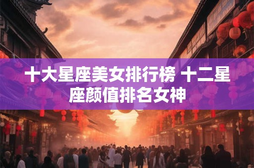 十大星座美女排行榜 十二星座颜值排名女神