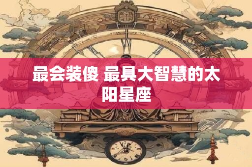 最会装傻 最具大智慧的太阳星座
