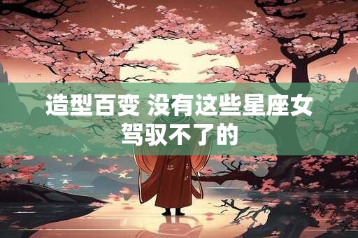 造型百变 没有这些星座女驾驭不了的