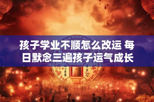 孩子学业不顺怎么改运 每日默念三遍孩子运气成长