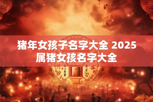 猪年女孩子名字大全 2025属猪女孩名字大全