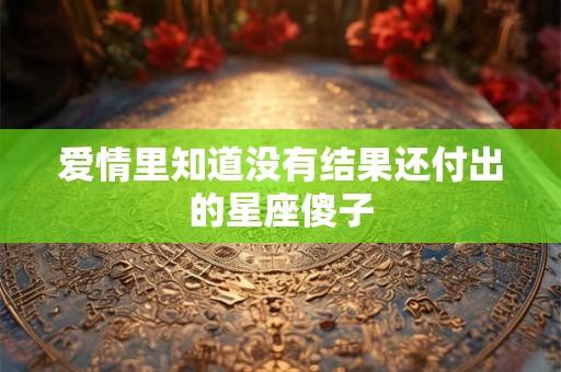 爱情里知道没有结果还付出的星座傻子