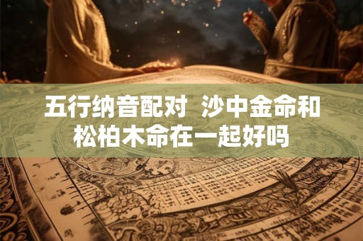 五行纳音配对  沙中金命和松柏木命在一起好吗