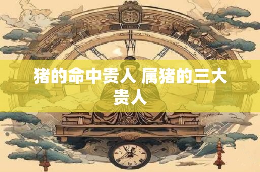猪的命中贵人 属猪的三大贵人