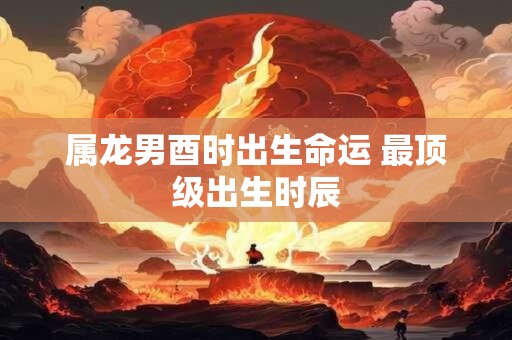 属龙男酉时出生命运 最顶级出生时辰