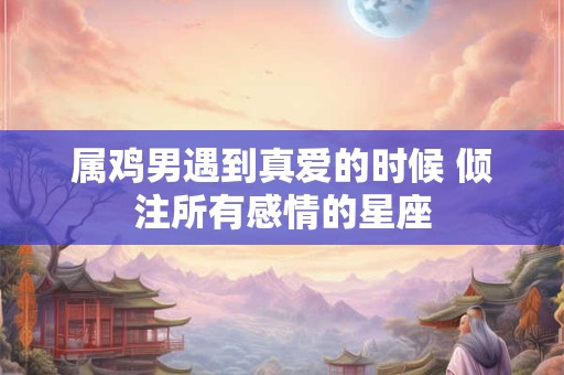 属鸡男遇到真爱的时候 倾注所有感情的星座