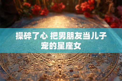 操碎了心 把男朋友当儿子宠的星座女