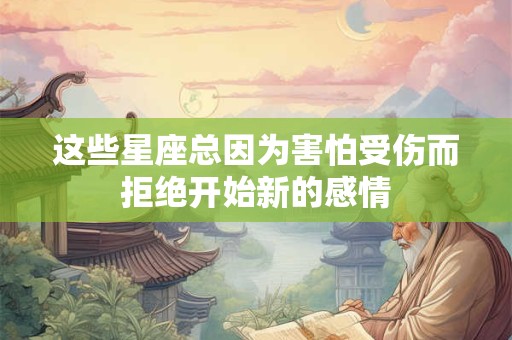 这些星座总因为害怕受伤而拒绝开始新的感情