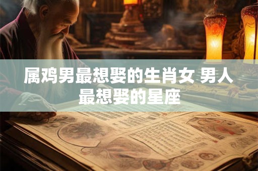属鸡男最想娶的生肖女 男人最想娶的星座
