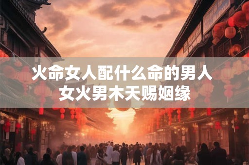 火命女人配什么命的男人 女火男木天赐姻缘