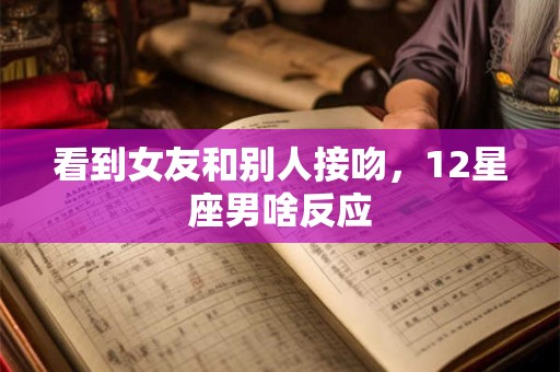 看到女友和别人接吻，12星座男啥反应