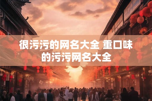 很污污的网名大全 重口味的污污网名大全