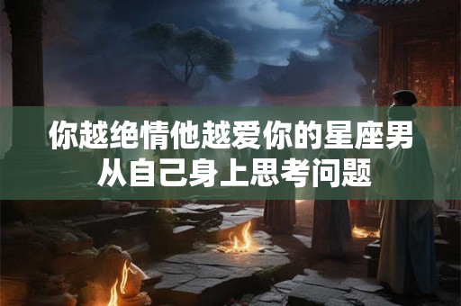 你越绝情他越爱你的星座男 从自己身上思考问题