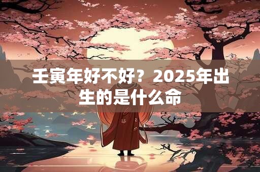 壬寅年好不好？2025年出生的是什么命