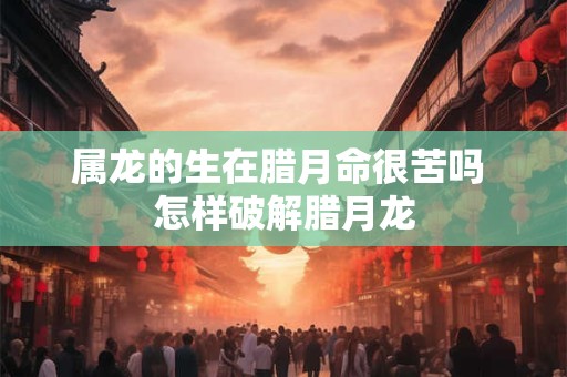属龙的生在腊月命很苦吗 怎样破解腊月龙