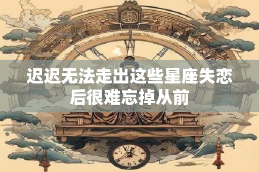 迟迟无法走出这些星座失恋后很难忘掉从前