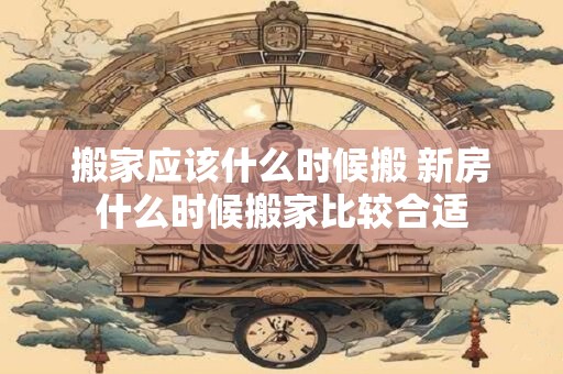 搬家应该什么时候搬 新房什么时候搬家比较合适
