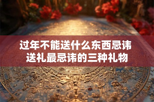 过年不能送什么东西忌讳 送礼最忌讳的三种礼物