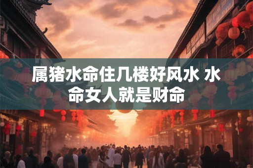 属猪水命住几楼好风水 水命女人就是财命