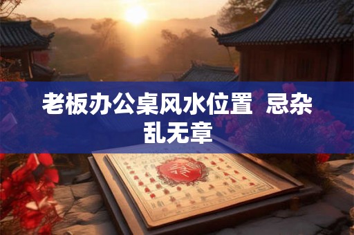 老板办公桌风水位置  忌杂乱无章