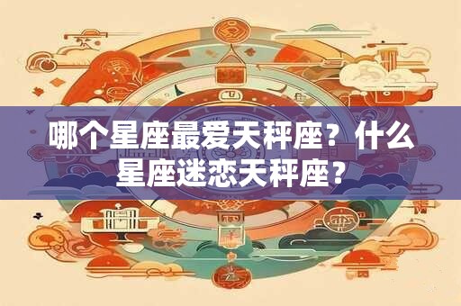 哪个星座最爱天秤座？什么星座迷恋天秤座？