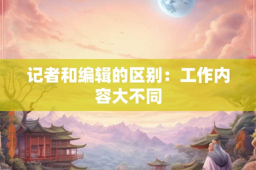 记者和编辑的区别：工作内容大不同