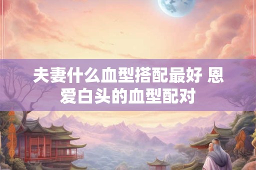 夫妻什么血型搭配最好 恩爱白头的血型配对