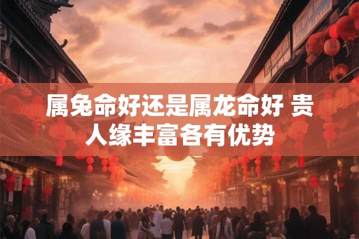 属兔命好还是属龙命好 贵人缘丰富各有优势