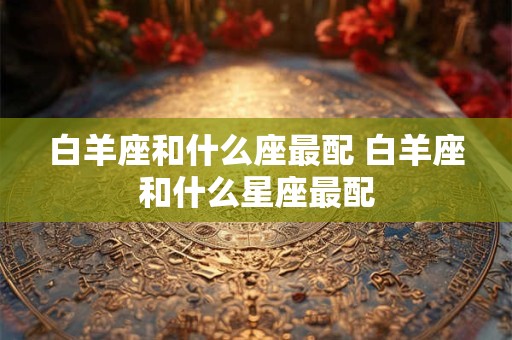 白羊座和什么座最配 白羊座和什么星座最配